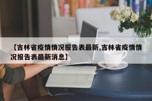 【吉林省疫情情况报告表最新,吉林省疫情情况报告表最新消息】