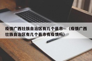 疫情广西壮族自治区有几个县市—（疫情广西壮族自治区有几个县市有疫情吗）