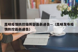 昆明疫情防控指挥部最新通告—（昆明发布疫情防控最新通告）