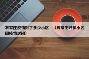 石家庄疫情封了多少小区—（石家庄好多小区因疫情封闭）