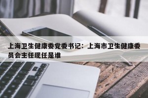 上海卫生健康委党委书记：上海市卫生健康委员会主任现任是谁