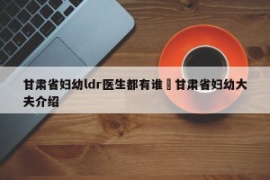 甘肃省妇幼ldr医生都有谁›甘肃省妇幼大夫介绍