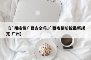 【广州疫情广西安全吗,广西疫情防控最新规定 广州】