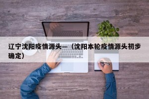 辽宁沈阳疫情源头—（沈阳本轮疫情源头初步确定）