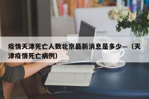 疫情天津死亡人数北京最新消息是多少—（天津疫情死亡病例）