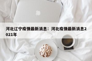 河北辽宁疫情最新消息：河北疫情最新消息2021年
