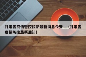 甘肃省疫情管控拉萨最新消息今天—（甘肃省疫情防控最新通知）