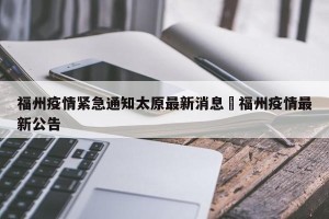 福州疫情紧急通知太原最新消息›福州疫情最新公告