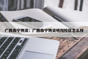 广西南宁物资：广西南宁物资明阳校区怎么样