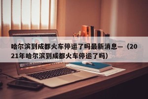哈尔滨到成都火车停运了吗最新消息—（2021年哈尔滨到成都火车停运了吗）