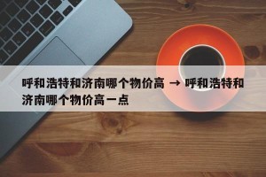 呼和浩特和济南哪个物价高 → 呼和浩特和济南哪个物价高一点