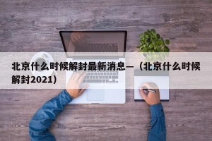 北京什么时候解封最新消息—（北京什么时候解封2021）
