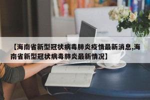 【海南省新型冠状病毒肺炎疫情最新消息,海南省新型冠状病毒肺炎最新情况】