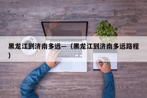 黑龙江到济南多远—（黑龙江到济南多远路程）