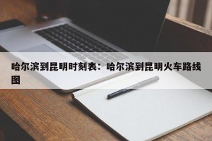 哈尔滨到昆明时刻表：哈尔滨到昆明火车路线图