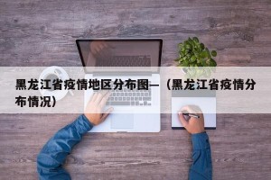 黑龙江省疫情地区分布图—（黑龙江省疫情分布情况）