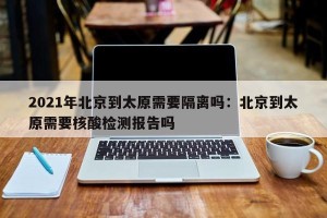 2021年北京到太原需要隔离吗：北京到太原需要核酸检测报告吗