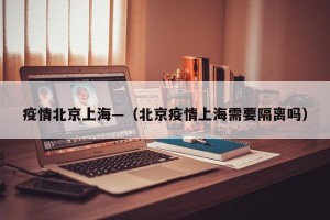 疫情北京上海—（北京疫情上海需要隔离吗）