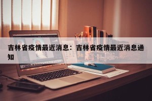 吉林省疫情最近消息：吉林省疫情最近消息通知
