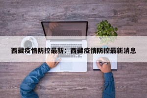 西藏疫情防控最新：西藏疫情防控最新消息
