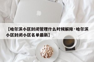 【哈尔滨小区封闭管理什么时候解除·哈尔滨小区封闭小区名单最新】