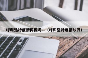 呼和浩特疫情停课吗—（呼和浩特疫情放假）