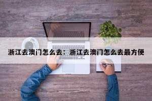 浙江去澳门怎么去：浙江去澳门怎么去最方便