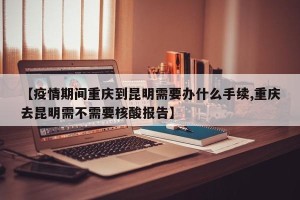 【疫情期间重庆到昆明需要办什么手续,重庆去昆明需不需要核酸报告】