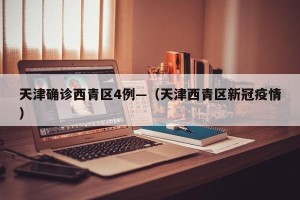 天津确诊西青区4例—（天津西青区新冠疫情）