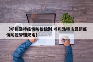 【呼和浩特疫情防控级别,呼和浩特市最新疫情防控管理规定】