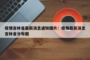 疫情吉林省最新消息通知图片：疫情最新消息吉林省分布图