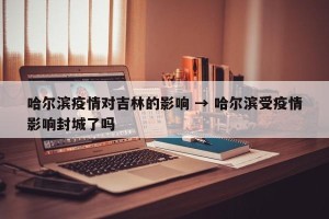 哈尔滨疫情对吉林的影响 → 哈尔滨受疫情影响封城了吗