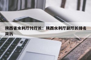 陕西省水利厅付厅长：陕西水利厅副厅长排名简历