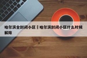 哈尔滨全封闭小区›哈尔滨封闭小区什么时候解除