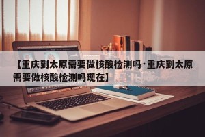 【重庆到太原需要做核酸检测吗·重庆到太原需要做核酸检测吗现在】