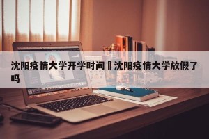 沈阳疫情大学开学时间›沈阳疫情大学放假了吗