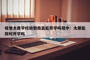 疫情太原学校放假南昌能开学吗初中：太原能按时开学吗