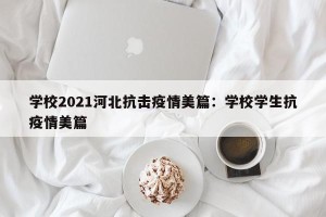 学校2021河北抗击疫情美篇：学校学生抗疫情美篇
