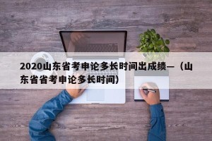 2020山东省考申论多长时间出成绩—（山东省省考申论多长时间）