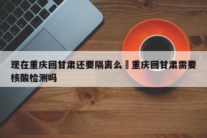 现在重庆回甘肃还要隔离么›重庆回甘肃需要核酸检测吗