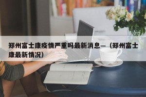 郑州富士康疫情严重吗最新消息—（郑州富士康最新情况）