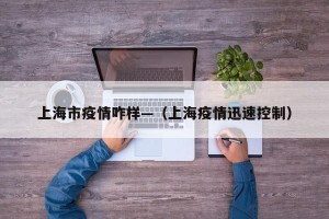 上海市疫情咋样—（上海疫情迅速控制）