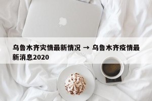 乌鲁木齐灾情最新情况 → 乌鲁木齐疫情最新消息2020