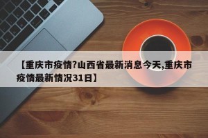 【重庆市疫情?山西省最新消息今天,重庆市疫情最新情况31日】