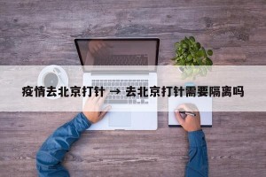 疫情去北京打针 → 去北京打针需要隔离吗