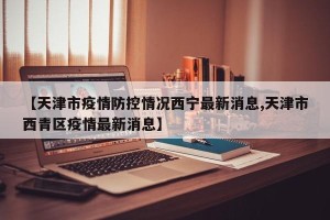 【天津市疫情防控情况西宁最新消息,天津市西青区疫情最新消息】