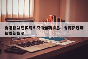 香港新型冠状病毒疫情最新消息：香港新冠疫情最新情况