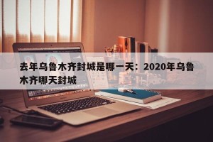 去年乌鲁木齐封城是哪一天：2020年乌鲁木齐哪天封城