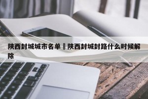 陕西封城城市名单›陕西封城封路什么时候解除