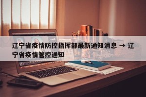 辽宁省疫情防控指挥部最新通知消息 → 辽宁省疫情管控通知